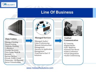 Line Of Business   www.metasoftsolutions.com Data Centers Managed hosting Shared hosting Dedicated hosting Collocation Disaster Recovery Data Center Build & Maintain Backup Services Private ,Public Cloud Datacenter  On Demand Server Virtualization Managed Audio/ Video Conferencing Remote Infrastructure Management. Security & Application Management Total End to End  IT Solutions  Managed Services Unified Communication E- Learning Digital Studio Tele- Medicine Virtual Class Room Video Conference Visual Integrations Audio Conferencing 