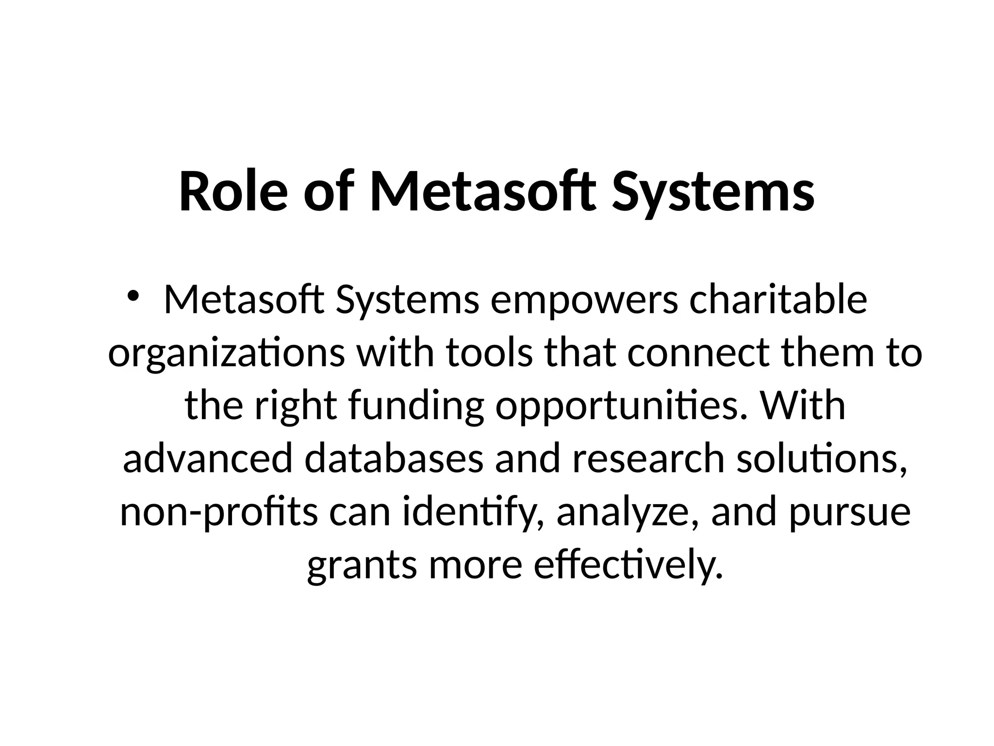 Role of Metasoft Systems
• Metasoft Systems empowers charitable
organizations with tools that connect them to
the right funding opportunities. With
advanced databases and research solutions,
non-profits can identify, analyze, and pursue
grants more effectively.
 