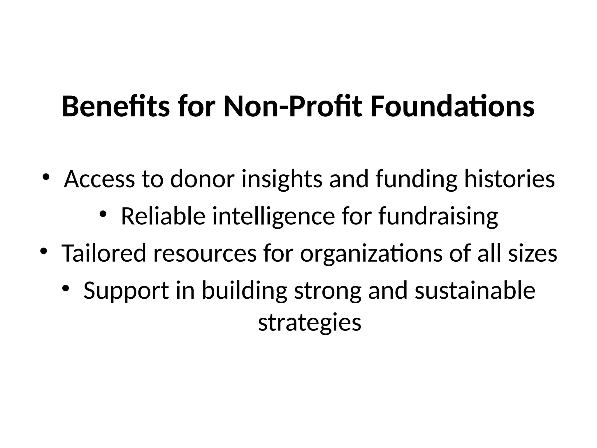 Benefits for Non-Profit Foundations
• Access to donor insights and funding histories
• Reliable intelligence for fundraising
• Tailored resources for organizations of all sizes
• Support in building strong and sustainable
strategies
 