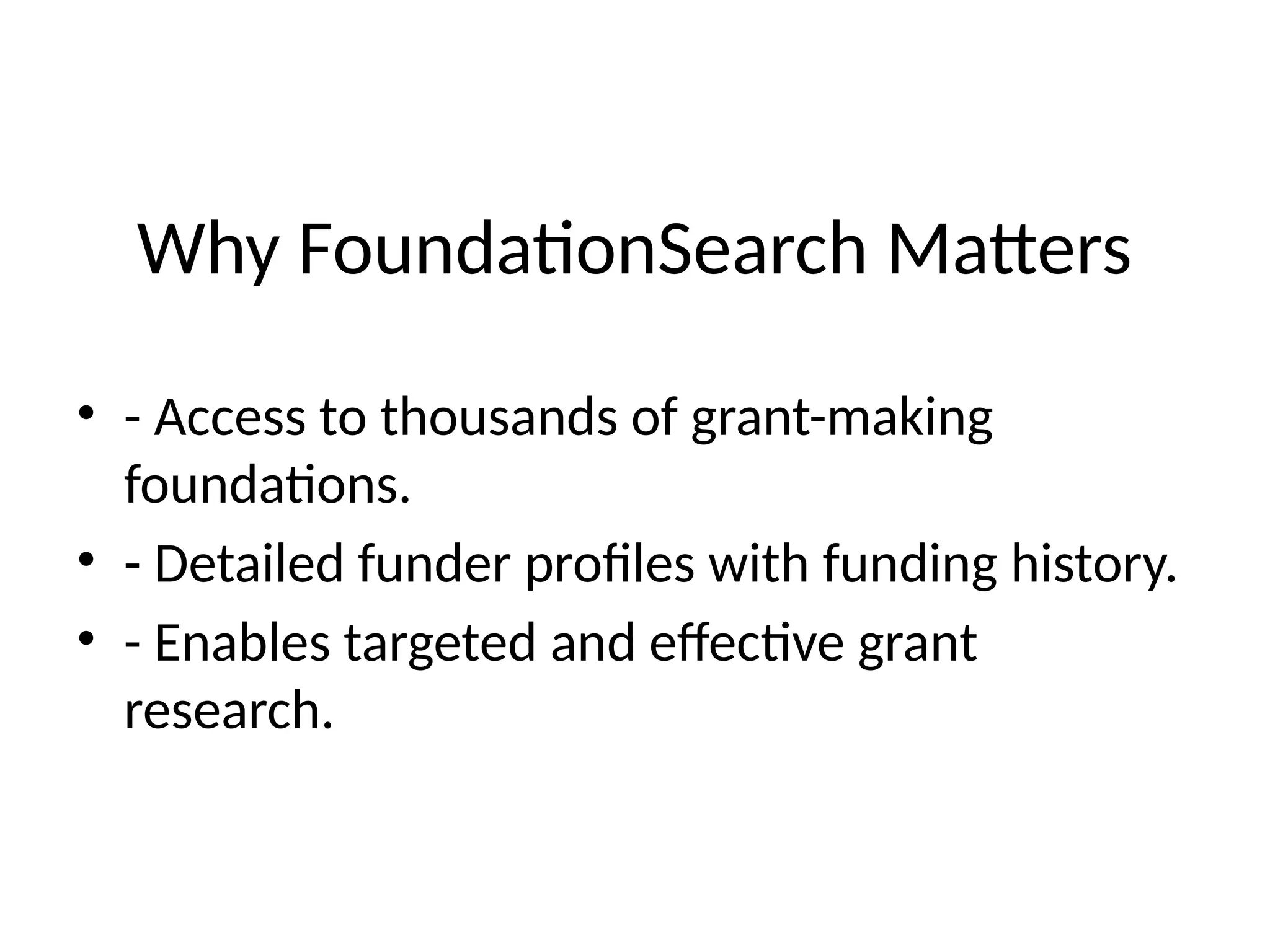 Why FoundationSearch Matters
• - Access to thousands of grant-making
foundations.
• - Detailed funder profiles with funding history.
• - Enables targeted and effective grant
research.
 