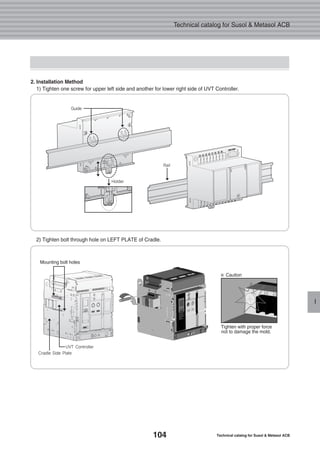 104 Technical catalog for Susol & Metasol ACB
Technical catalog for Susol & Metasol ACB
I
2. Installation Method
1) Tighten one screw for upper left side and another for lower right side of UVT Controller.
2) Tighten bolt through hole on LEFT PLATE of Cradle.
Mounting bolt holes
Tighten with proper force
not to damage the mold.
※ Caution
Guide
Holder
Rail
UVT Controller
Cradle Side Plate
 
