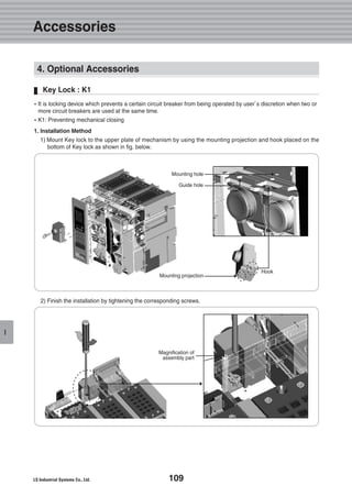 109
I
4. Optional Accessories
Key Lock : K1
�It is locking device which prevents a certain circuit breaker from being operated by user’s discretion when two or
more circuit breakers are used at the same time.
�K1: Preventing mechanical closing
1. Installation Method
1) Mount Key lock to the upper plate of mechanism by using the mounting projection and hook placed on the
bottom of Key lock as shown in fig. below.
2) Finish the installation by tightening the corresponding screws.
Magnification of
assembly part
Mounting projection
Hook
Guide hole
Mounting hole
Accessories
 