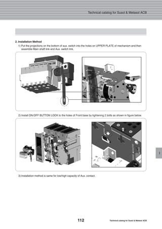 112 Technical catalog for Susol & Metasol ACB
Technical catalog for Susol & Metasol ACB
I
2. Installation Method
1) Put the projections on the bottom of aux. switch into the holes on UPPER PLATE of mechanism and then
assemble Main shaft link and Aux. switch link.
2) Install ON/OFF BUTTON LOCK to the holes of Front base by tightening 2 bolts as shown in figure below.
3) Installation method is same for low/high capacity of Aux. contact.
 