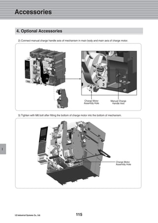 115
I
2) Connect manual charge handle axis of mechanism in main body and main axis of charge motor.
Manual Charge
Handle Axis
Charge Motor
Assembly Hole
3) Tighten with M6 bolt after fitting the bottom of charge motor into the bottom of mechanism.
Charge Motor
Assembly Hole
4. Optional Accessories
Accessories
 