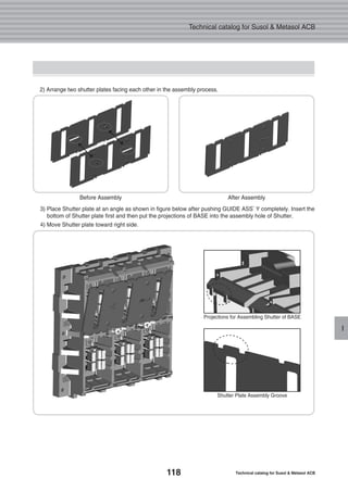 118 Technical catalog for Susol & Metasol ACB
Technical catalog for Susol & Metasol ACB
I
2) Arrange two shutter plates facing each other in the assembly process.
3) Place Shutter plate at an angle as shown in figure below after pushing GUIDE ASS’Y completely. Insert the
bottom of Shutter plate first and then put the projections of BASE into the assembly hole of Shutter.
4) Move Shutter plate toward right side.
Before Assembly After Assembly
Projections for Assembling Shutter of BASE
Shutter Plate Assembly Groove
 