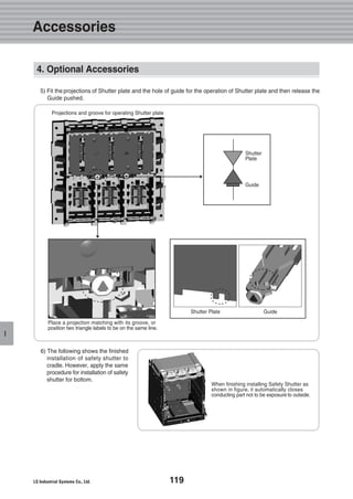 119
I
5) Fit the projections of Shutter plate and the hole of guide for the operation of Shutter plate and then release the
Guide pushed.
6) The following shows the finished
installation of safety shutter to
cradle. However, apply the same
procedure for installation of safety
shutter for bottom.
Shutter Plate
Projections and groove for operating Shutter plate
Place a projection matching with its groove, or
position two triangle labels to be on the same line.
When finishing installing Safety Shutter as
shown in figure, it automatically closes
conducting part not to be exposure to outside.
Shutter
Plate
Guide
Guide
4. Optional Accessories
Accessories
 
