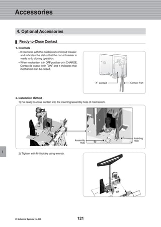 121
I
1. Externals
�It interlocks with the mechanism of circuit breaker
and indicates the status that the circuit breaker is
ready to do closing operation.
�When mechanism is in OFF position or in CHARGE.
Contact is output with“ON”and it indicates that
mechanism can be closed.
2. Installation Method
1) Put ready-to-close contact into the inserting/assembly hole of mechanism.
Ready-to-Close Contact
2) Tighten with M4 bolt by using wrench.
“A”Contact
Assembly
Hole
Inserting
Hole
Contact Part
4. Optional Accessories
Accessories
 