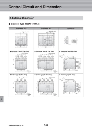 145
K
Draw-out Type 4000AF (4000A)
Control Circuit and Dimension
■■ Horizontal Type(3P Plan View) ■■ Horizontal Type(4P Plan View) ■■ Horizontal Type(Side View)
■■ Vertical Type(3P Plan View) ■■ Vertical Type(4P Plan View) ■■ Vertical Type(Side View)
Front View [3P] Front View [4P] Conductor
2. External Dimension
140
100 12.5
260
412
140
200115
OPERATING PANEL CENTER
 