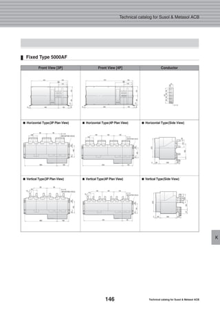 146 Technical catalog for Susol & Metasol ACB
Technical catalog for Susol & Metasol ACB
K
Fixed Type 5000AF
■■ Horizontal Type(3P Plan View) ■■ Horizontal Type(4P Plan View) ■■ Horizontal Type(Side View)
■■ Vertical Type(3P Plan View) ■■ Vertical Type(4P Plan View) ■■ Vertical Type(Side View)
Front View [3P] Front View [4P] Conductor
 