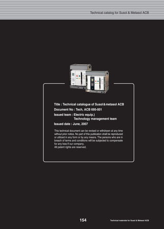 11
Super solution
Meta solution
Technical catalog for Susol & Metasol ACB
This technical document can be revised or withdrawn at any time
without prior notice. No part of this publication shall be reproduced
or utilized in any form or by any means. The persons who are in
breach of terms and conditions will be subjected to compensate
for any loss lf our company.
All patent rights are reserved.
Title : Technical catalogue of Susol&metasol ACB
Document No : Tech, ACB 695-001
Issued team : Electric equip.)
Technology management team
Issued date : June, 2007
154 Technical materials for Susol & Metasol ACB
 