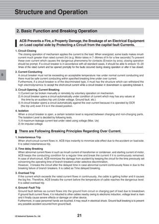 21
Structure and Operation
B
1. Circuit Closing
The closing operation of mechanism applies the current to the load. When energized, some loads makes inrush
current much greater than rated current (In) (e.g. Motor takes in 7~8times of In for a few seconds).To prevent
these over current which causes the dangerous phenomena for contacts (Erosion by arcs), closing operation
should be prompt. If a circuit breaker is in accordance with all standard cases, it should be able to endure 15~20
times of the rated current and be opened promptly for the faults occurred during closing operation or after it has closed.
2. Current Conducting
A circuit breaker must not be exceeding an acceptable temperature rise under normal current conducting and
there must be safe current conducting within specified breaking time under over current.
Furthermore, if a circuit breaker is of the discriminated type, it must has the structure which can withstand the
high electrodynamics to accept the short-circuit current while a circuit breaker in downstream is operating tobreak it.
3. Circuit Opening, Current Breaking
1) Current can be broken manually or remotely by voluntary operation on mechanism.
2) A circuit breaker opens a circuit automatically under condition of current which may has any values at
this time by an auxiliary trip unit (Under voltage, Ground fault, etc.)
3) A circuit breaker opens a circuit automatically against the over current because it is operated by OCR
(the trip unit) even if it is in the closed position.
4. Isolation
When a circuit breaker is open, a certain isolation level is required between charging and non-charging parts.
The Isolation Level is decided by following tests.
1) A maximum leakage current test under rated using voltage (Max. Ue)
2) An impulse voltage
1. Instantaneous Trip
When short-circuit current flows in, ACB trips instantly to minimize side effect due to the accident on load side.
It is called instantaneous trip.
2. Time delay Breaking
When abnormal current flows in such as inrush current of transformer or condenser, and starting current of motor,
ACB keeps the conducting condition for a regular time and break the current if it is continuously remained.
In case of short-circuit, ACB minimizes the damage from accident by keeping the circuit for the time previously set
concerning the operating time of branch breakers under selective discrimination.
However, it breaks the circuit after the delayed time in case abnormal current continuously flows in due to the
breaking failure of branch breakers. It is called as Time delayed breaking.
3. Overload Trip
If the current which exceeds the rated current flows in continuously, the cable is getting hotter and it causes
the big fire. Therefore, ACB breaks the current before the temperature of cable reaches the dangerous level.
It is called overload trip.
4. Ground-Fault Trip
Ground fault defines as current flows into the ground from circuit or charging part of load due to breakdown.
If ground fault current flows, it is inducted to other cables nearby owing to electronic induction, voltage level is risen
and it finally cause severe effects or damage on other device.
Furthermore, in case personnel hands are touched, it may result in electrical shock. Ground fault breaking is to prevent
any possible accident occurred from ground fault.
ACB Prevents a Fire,a Property Damage,the Breakage of an Electrical Equipment
on Load capital side by Protecting a Circuit from the capital fault Currents.
2. Basic Function and Breaking Operation
There are Following Breaking Principles Regarding Over Current.
 