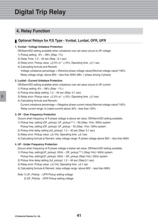 41
D
4. Relay Function
Optional Relays for P,S Type - Vunbal, Lunbal, OFR, UFR
1. Vunbal - Voltage Unbalace Protection
Off/Alarm/DO setting available when unbalance over set value occurs to 3P voltage.
1) Pickup setting: 6% ~ 99% (Step: 1%)
2) Delay Time: 1.2 ~ 40 sec (Step : 0.1 sec)
3) Relay error: Pickup value 2.5% or * 10%, Operating time 0.1 sec.
4) Calculating formula and Remark:
Voltage unbalance percentage = (Reverse phase voltage value)/(Normal voltage value)*100%
Relay voltage range: above 80V ~ less than 900V (Min. 1 phase among 3 phase)
2. Lunbal - Current Unbalace Protection
Off/Alarm/DO setting available when unbalance over set value occurs to 3P current.
1) Pickup setting: 6% ~ 99% (Step : 1% )
2) Pickup time delay setting: 1.2 ~ 40 sec (Step: 0.1 sec)
3) Relay error: Pickup value 2.5% or * 10%, Operating time 0.1sec.
4) Calculating formula and Remark:
Current unbalance percentage = (Negative phase current value)/(Normal voltage value)*100%
Relay current range: In (rated current) above 30% ~less than 120%
3. OF - Over Frequency Protection
Occurs when frequency of R phase voltage is above set value. Off/Alarm/DO setting available.
1) Pickup freq. setting (OF_pickup): UF_pickupNote1
) ~ 65 (Step: 1Hz) / 60Hz system
Pickup freq. setting (OF_pickup): UF_pickup ~ 55 (Step: 1Hz) / 50Hz system
2) Pickup time delay setting (tof_pickup): 1.2 ~ 40 sec (Step: 0.1 sec)
3) Relay error: Pickup value 0.1Hz, Operating time 0.1sec
4) Calculating formula & Remark: relay voltage range: R phase voltage above 80V ~ less than 900V
4. UF - Under Frequency Protection
Occurs when frequency of R phase voltage is below set value. Off/Alarm/DO setting available.
1) Pickup freq. setting(UF_pickup): 55Hz ~ OF_pickup Note2
) (Step:1Hz) / 60Hz system
Pickup freq. setting(UF_pickup): 45Hz ~ OF_pickup (Step:1Hz) / 50Hz system
2) Pickup time delay setting (tuf_pickup): 1.2 ~ 40 sec (Step:0.1 sec)
3) Relay error: Pickup value 0.1Hz, Operating time 0.1 sec
4) Calculating formula & Remark: relay voltage range: above 80V ~ less than 900V
Note 1) UF_PickUp - UFR Pickup setting voltage
2) OF_PickUp - OFR Pickup setting voltage
Digital Trip Relay
 