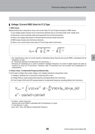 46 Technical catalog for Susol & Metasol ACB
Technical catalog for Susol & Metasol ACB
D
Voltage / Current RMS Value for P, S Type
i(k): Instantaneous value of current waveform (Sampling Value) Assume that current RMS is calculated with 32
sampling in a cycle.
Ih : Harmonics element (I1:fundamental, I2:2 harmonics...)
Choosing 32 samplings per a cycle to transform analogue frequency of current to digital signals will allow to
measure as much as 15 harmonics. Therefore, after 15 harmonics can not be taken into consideration for
measurement.
V phasor : phasor value size
Assume that current RMS is calculated with 32 Samplings in a cycle.
T: time taken for 1 cycle
ecos, esin : Sine, Cos Map for fundamental frequency
Irms =√1
32
i(k)2
I 2
h=Σ
31
k=0
√Σ
15
h=1
1. RMS Values
Measurements that is required for every over current relay of P and S type are based on RMS values.
1) Low voltage system enclose much of harmonics elements due to non-linear loads at the feeder level.
2) Harmonics current overheats loads and equipments from its thermal element.
3) Hence, low voltage relay based on thermal element should include harmonics.
4) RMS values include every harmonics elements
5) Hence, over current/ fault current relay of P and S type react to harmonics.
2. Phasor Value - Fundamental Frequency Element Size
P and S type’s voltage relay (under voltage, over voltage) operate by using phasor value.
1) Voltage is relatively low on harmonics comparing with current.
2) Voltage Relay is using fundamental frequency excluding effects from harmonics.
3) P and S type’s OUR and OVR operate based on fundamental frequency excluding effects from harmonics
jwt
=e cos(wt)+jsin(wt)
Vphasor =∫
T
-jwt
0
=V (t)×e dt V(k)×(e (k)+je (k))Σ
31
k=0
cos sin
 