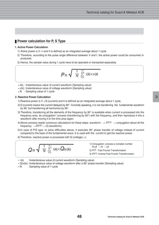 48 Technical catalog for Susol & Metasol ACB
Technical catalog for Susol & Metasol ACB
D2. Reactive Power Calculation
1)Reactive power is V Q (current) and it is defined as an integrated average about 1 cycle.
2) Q (current) means the current delayed by 90°. Correctly speaking, it is not transferring the fundamental waveform
by 90° but transferring all harmonics by 90°.
3)Therefore, transferring all the elements of the frequency by 90° is available when current is processed into the
frequency area, do conjugation1)
process (transferring by 90°) with the frequency, and then reproduce it into a
waveform after moving it to the time area again.
4)Above process needs numerous calculations for these steps: waveform FFT2)
conjugation about all the
frequency IFFT3)
Q (waveform).
5)In case of P/S type, to solve difficulties above, it executes 90° phase transfer of voltage instead of current
compared to the base of the fundamental wave. It is used with the current to get the reactive power.
6)Therefore, reactive power is processed with Q (voltage) I.
Power calculation for P, S Type
i(k) : Instantaneous value of current waveform (Sampling value)
v(k): Instantaneous value of voltage waveform (Sampling value)
N : Sampling value of 1 cycle
i(k) : Instantaneous value of current waveform (Sampling value)
Q(v(k)): Instantaneous value of voltage waveform after a 90° phase transfer (Sampling value)
N : Sampling value of 1 cycle
1) Conjugation: process a complex number
R+jX R jX
2) FFT : Fast Fourier Transformation
3) IFFT: Inverse Fast Fourier Transformation
P=√1
N i(k)×v(k)Σ
N-1
k=0
Q=√1
N i(k)×Q(v(k))Σ
N-1
k=0
1. Active Power Calculation
1) Active power is V I and it is defined as an integrated average about 1 cycle.
2) Therefore, according to the pulse angle difference between V and I, the active power could be consumed or
produced.
3) Hence, the sample value during 1 cycle have to be operated or transacted separately.
 