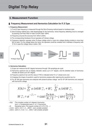 51
D
Frequency Measurement and Harmonics Calculation for P, S Type
X(k) : The complex number of k degree’s harmonics
(ex k 1 fundamental wave, k 2 : 2 harmonics)
N : Sampling cycle ( The square number of 2, 2^5, 2^6.....)
x1(m) : x(2m). m=0, 1, 2.....(N/2)-1 even variable sampled
x2(m) : x(2m+1). m=0, 1, 2.....(N/2)-1 odd variable sampled
1. Frequency Measurement
1) P and S type frequency is measured through the Zero-Crossing method based on hardware style.
2) Zero-Crossing method has a fatal disadvantage for the harmonics, hence frequency detecting circuit is arranged
by passing Low-Pass Filter to make Cut-Off under 100Hz.
3) Frequency ensures the accuracy from 45Hz to 65Hz.
4) The corresponding Hardware Circuit operates at R phase voltage.
5) Frequency detection operates when R phase voltage which is input into voltage dividing module is more than
80V at least. For the voltage below the value, the operation could be unstable and it indicates a frequency with
‘0 ‘Hz in case the voltage value is below 50V.
2. Harmonics Calculation
1) S type can measure the 63rd
degree harmonics through 128 samplings per cycle.
2) Harmonics spectrum bar on display indicates values up to 31st
degree, and the detailed value of harmonics
includes all values up to 63rd
degree.
3) Frequency spectrum bar and the value of THD is indicated when R, S, T phase turns over.
4) It displays the shape of waveform used for harmonics analysis after capturing the waveform as it is.
5) For 3P 4W type harmonics are analyzed with phase-to-phase voltage and for 3P 3W harmonics are analyzed
with line-to-line voltage.
X(k) = x1 (m)W N / 2 +W N x2 (m)W N / 2Σ
N
2
- 1( )
m=0
Σ
N
2
- 1( )
m=0
mk mkk
W N / 2 = e = cos( )-j sin( )
2 π
N / 2
km- j( ) 2πkm
N / 2
2πkm
N / 2
mk
Low-Pass
Filter
Analogue Signal Digital Signal
CPUComparer
Digital Trip Relay
5. Measurement Function
 