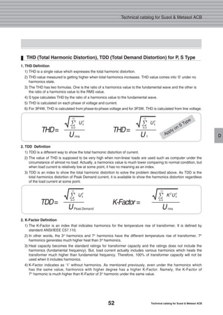 52 Technical catalog for Susol & Metasol ACB
Technical catalog for Susol & Metasol ACB
D
THD (Total Harmonic Distortion), TDD (Total Demand Distortion) for P, S Type
THD=
U
U2
k
√Σ
∝
k=2
rms
TDD=
U
U2
k
√Σ
∝
k=2
Peak Demand
K-Factor =
U
K2
U2
k
√Σ
∝
k=2
rms
THD=
U
U2
k
√Σ
∝
k=2
1
1. THD Definition
1) THD is a single value which expresses the total harmonic distortion.
2) THD value measured is getting higher when total harmonics increases. THD value comes into ‘0’ under no
harmonics state.
3) The THD has two formulas. One is the ratio of a harmonics value to the fundamental wave and the other is
the ratio of a harmonics value to the RMS value.
4) S type calculates THD by the ratio of a harmonics value to the fundamental wave.
5) THD is calculated on each phase of voltage and current.
6) For 3P4W, THD is calculated from phase-to-phase voltage and for 3P3W, THD is calculated from line voltage.
2. TDD Definition
1) TDD is a different way to show the total harmonic distortion of current.
2) The value of THD is supposed to be very high when non-linear loads are used such as computer under the
circumstance of almost no load. Actually, a harmonics value is much lower comparing to normal condition, but
when load current is relatively low at some point, it has no meaning as an index.
3) TDD is an index to show the total harmonic distortion to solve the problem described above. As TDD is the
total harmonics distortion of Peak Demand current, it is available to show the harmonics distortion regardless
of the load current at some point.
2. K-Factor Definition
1) The K-Factor is an index that indicates harmonics for the temperature rise of transformer. It is defined by
standard ANSI/IEEE C57.110.
2) In other words, the 3rd
harmonics and 7th
harmonics have the different temperature rise of transformer. 7th
harmonics generates much higher heat than 3rd
harmonics.
3) Heat capacity becomes the standard ratings for transformer capacity and the ratings does not include the
harmonics (fundamental frequency). But, load current actually includes various harmonics which heats the
transformer much higher than fundamental frequency. Therefore, 100% of transformer capacity will not be
used when it includes harmonics.
4) K-Factor indicates as ‘1’ without harmonics. As mentioned previously, even under the harmonics which
has the same value, harmonics with higher degree has a higher K-Factor. Namely, the K-Factor of
7th
harmonic is much higher than K-Factor of 3rd
harmonic under the same value.
Apply on S Type
 