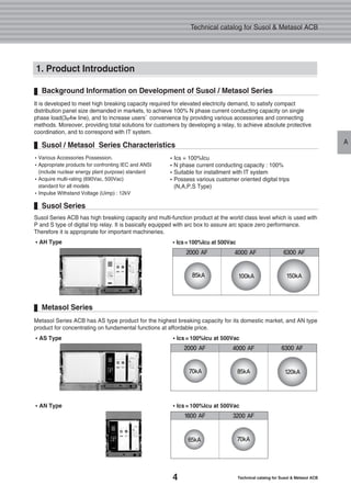 4 Technical catalog for Susol & Metasol ACB
Technical catalog for Susol & Metasol ACB
A
Background Information on Development of Susol / Metasol Series
It is developed to meet high breaking capacity required for elevated electricity demand, to satisfy compact
distribution panel size demanded in markets, to achieve 100% N phase current conducting capacity on single
phase load(3φ4w line), and to increase users’convenience by providing various accessories and connecting
methods. Moreover, providing total solutions for customers by developing a relay, to achieve absolute protective
coordination, and to correspond with IT system.
Susol / Metasol Series Characteristics
�Ics = 100%Icu
�N phase current conducting capacity : 100%
�Suitable for installment with IT system
�Possess various customer oriented digital trips
(N,A,P,S Type)
�Various Accessories Possession.
�Appropriate products for confronting IEC and ANSI
(include nuclear energy plant purpose) standard
�Acquire multi-rating (690Vac, 500Vac)
standard for all models
�Impulse Withstand Voltage (Uimp) : 12kV
1. Product Introduction
Susol Series
Susol Series ACB has high breaking capacity and multi-function product at the world class level which is used with
P and S type of digital trip relay. It is basically equipped with arc box to assure arc space zero performance.
Therefore it is appropriate for important machineries.
��AH Type
Metasol Series
Metasol Series ACB has AS type product for the highest breaking capacity for its domestic market, and AN type
product for concentrating on fundamental functions at affordable price.
��AS Type ��Ics = 100%Icu at 500Vac
��AN Type ��Ics = 100%Icu at 500Vac
2000 AF 4000 AF 6300 AF
150kA100kA85kA
��Ics= 100%Icu at 500Vac
2000 AF 4000 AF 6300 AF
120kA85kA70kA
1600 AF 3200 AF
70kA65kA
 