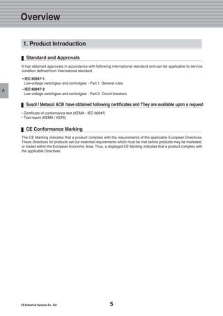 5
Overview
A
The CE Marking indicates that a product complies with the requirements of the applicable European Directives.
These Directives for products set out essential requirements which must be met before products may be marketed
or traded within the European Economic Area. Thus, a displayed CE Marking indicates that a product complies with
the applicable Directives.
CE Conformance Marking
�Certificate of conformance test (KEMA - IEC 60947)
�Test report (KEMA / KERI)
Susol / Metasol ACB have obtained following certificates and They are available upon a request
1. Product Introduction
��IEC 60947-1
Low-voltage switchgear and controlgear - Part 1: General rules
��IEC 60947-2
Low-voltage switchgear and controlgear - Part 2: Circuit-breakers
Standard and Approvals
It has obtained approvals in accordance with following international standard and can be applicable to service
condition defined from international standard.
 