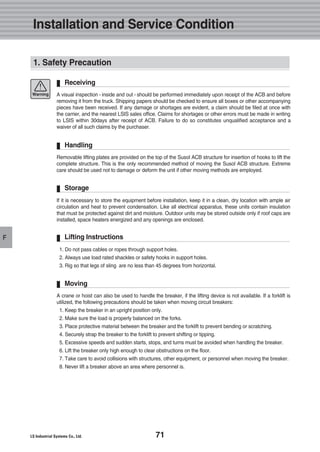 71
F
A visual inspection - inside and out - should be performed immediately upon receipt of the ACB and before
removing it from the truck. Shipping papers should be checked to ensure all boxes or other accompanying
pieces have been received. If any damage or shortages are evident, a claim should be filed at once with
the carrier, and the nearest LSIS sales office. Claims for shortages or other errors must be made in writing
to LSIS within 30days after receipt of ACB. Failure to do so constitutes unqualified acceptance and a
waiver of all such claims by the purchaser.
Receiving
Removable lifting plates are provided on the top of the Susol ACB structure for insertion of hooks to lift the
complete structure. This is the only recommended method of moving the Susol ACB structure. Extreme
care should be used not to damage or deform the unit if other moving methods are employed.
Handling
If it is necessary to store the equipment before installation, keep it in a clean, dry location with ample air
circulation and heat to prevent condensation. Like all electrical apparatus, these units contain insulation
that must be protected against dirt and moisture. Outdoor units may be stored outside only if roof caps are
installed, space heaters energized and any openings are enclosed.
Storage
1. Do not pass cables or ropes through support holes.
2. Always use load rated shackles or safety hooks in support holes.
3. Rig so that legs of sling are no less than 45 degrees from horizontal.
Lifting Instructions
A crane or hoist can also be used to handle the breaker, if the lifting device is not available. If a forklift is
utilized, the following precautions should be taken when moving circuit breakers:
1. Keep the breaker in an upright position only.
2. Make sure the load is properly balanced on the forks.
3. Place protective material between the breaker and the forklift to prevent bending or scratching.
4. Securely strap the breaker to the forklift to prevent shifting or tipping.
5. Excessive speeds and sudden starts, stops, and turns must be avoided when handling the breaker.
6. Lift the breaker only high enough to clear obstructions on the floor.
7. Take care to avoid collisions with structures, other equipment, or personnel when moving the breaker.
8. Never lift a breaker above an area where personnel is.
Moving
Warning
Installation and Service Condition
1. Safety Precaution
 