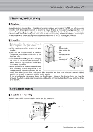 72 Technical catalog for Susol & Metasol ACB
Technical catalog for Susol & Metasol ACB
F
2. Receiving and Unpacking
3. Installation Method
Securely install the left and right mounting frames with M12 bolts (4EA).
Installation of Fixed Type
A visual inspection - inside and out - should be performed immediately upon receipt of the ACB and before removing
it from the truck. Shipping papers should be checked to ensure all boxes or other accompanying pieces have been
received. If any damage or shortages are evident, a claim should be filed at once with the carrier, and the nearest
LSIS sales office. Claims for shortages or other errors must be made in writing to LSIS within 30 days after receipt of
ACB. Failure to do so constitutes unqualified acceptance and a waiver of all such claims by the purchaser.
Receiving
1. Before unpacking the breaker, check that all
boxes and packing are in good condition.
2. While unpacking, check the breaker is in good
condition.
3. Check that the information given on the rating
/accessory nameplates corresponds to the
purchase order.
4. Care about the unpacking to avoid damaging
the products. Unpacking them attentively to
avoid dropping the products from carrying
components and pallets.
5. Install the products to the final installation place
after unpacking as soon as possible. If you
cannot install the products immediately, you had
better not unpacking them. Keep the products indoor around 15° and under 50% of humidity. Standard packing
condition for domestic portage is not suited to outdoor storage.
If you cannot keep the maintenance above, you should inspect a degree of the damages before you install the
products. Unsuitable keeping does not guarantee good qualities of the products and could occur additional danger
of an accident.
Unpacking
≤3
(Below 2000AF
Below 4000AF 3P)
≤2
(Below 4000AF 4P)
≤1
(Below 6300AF)
4(6)-M12
 