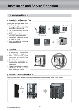 73
F
3. Installation Method
Install draw-out type according to the
instruction given below.
1. Securely install the cradle at the
bottom with M12 bolts (4EA).
2. Pull the extension rails of cradle
forward.
3. Put the breaker on the rail as shown
in picture by using lifting device.
4. Please check if the circuit breaker
fits well to the cradle.
5. Slowly push the circuit breaker by
moving the rail handle.
Installation of Draw-out Type
1. Do not lay down a breaker on the
side or stand with the side of it.
2. Install a circuit breaker on perfect
even ground. (Within 2mm of the
level difference)
3. Do not install a circuit breaker with
same direction of a rail when you
use an angle.
4. Install a circuit breaker at a right angle
to the direction of a rail to decentralize
weight of the circuit breaker.
Caution
Insert insulating barriers between the phases after installing of a circuit breaker for the safety. (option)
Installation of Insulation Barrier
A (Cradle rail)
B (ACB frame) C (Cradle rail)
C
1
2
Installation and Service Condition
 