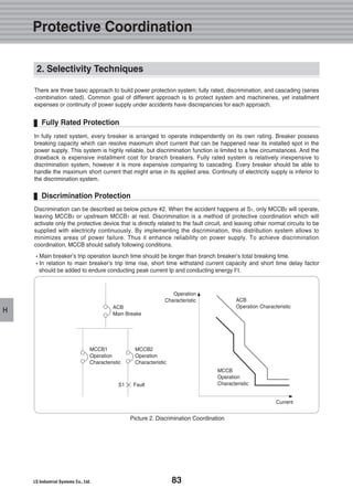 83
H
2. Selectivity Techniques
Discrimination can be described as below picture #2. When the accident happens at S1, only MCCB2 will operate,
leaving MCCB3 or upstream MCCB1 at rest. Discrimination is a method of protective coordination which will
activate only the protective device that is directly related to the fault circuit, and leaving other normal circuits to be
supplied with electricity continuously. By implementing the discrimination, this distribution system allows to
minimizes areas of power failure. Thus it enhance reliability on power supply. To achieve discrimination
coordination, MCCB should satisfy following conditions.
�Main breaker’s trip operation launch time should be longer than branch breaker’s total breaking time.
�In relation to main breaker’s trip time rise, short time withstand current capacity and short time delay factor
should be added to endure conducting peak current Ip and conducting energy I2
t.
In fully rated system, every breaker is arranged to operate independently on its own rating. Breaker possess
breaking capacity which can resolve maximum short current that can be happened near its installed spot in the
power supply. This system is highly reliable, but discrimination function is limited to a few circumstances. And the
drawback is expensive installment cost for branch breakers. Fully rated system is relatively inexpensive to
discrimination system, however it is more expensive comparing to cascading. Every breaker should be able to
handle the maximum short current that might arise in its applied area. Continuity of electricity supply is inferior to
the discrimination system.
There are three basic approach to build power protection system; fully rated, discrimination, and cascading (series
-combination rated). Common goal of different approach is to protect system and machineries, yet installment
expenses or continuity of power supply under accidents have discrepancies for each approach.
Discrimination Protection
Fully Rated Protection
Picture 2. Discrimination Coordination
ACB
Main Breake
ACB
Operation Characteristic
MCCB1
Operation
Characteristic
MCCB2
Operation
Characteristic
MCCB
Operation
CharacteristicS1 Fault
Current
Operation
Characteristic
Protective Coordination
 