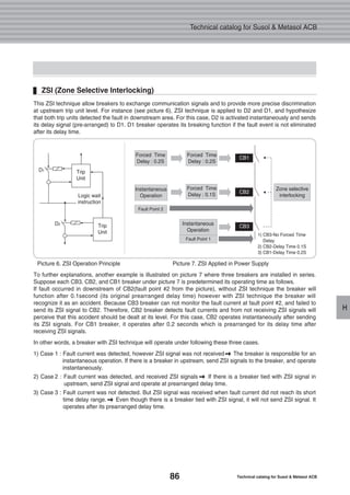 86 Technical catalog for Susol & Metasol ACB
Technical catalog for Susol & Metasol ACB
H
Picture 6. ZSI Operation Principle Picture 7. ZSI Applied in Power Supply
This ZSI technique allow breakers to exchange communication signals and to provide more precise discrimination
at upstream trip unit level. For instance (see picture 6), ZSI technique is applied to D2 and D1, and hypothesize
that both trip units detected the fault in downstream area. For this case, D2 is activated instantaneously and sends
its delay signal (pre-arranged) to D1. D1 breaker operates its breaking function if the fault event is not eliminated
after its delay time.
ZSI (Zone Selective Interlocking)
To further explanations, another example is illustrated on picture 7 where three breakers are installed in series.
Suppose each CB3, CB2, and CB1 breaker under picture 7 is predetermined its operating time as follows.
If fault occurred in downstream of CB2(fault point #2 from the picture), without ZSI technique the breaker will
function after 0.1second (its original prearranged delay time) however with ZSI technique the breaker will
recognize it as an accident. Because CB3 breaker can not monitor the fault current at fault point #2, and failed to
send its ZSI signal to CB2. Therefore, CB2 breaker detects fault currents and from not receiving ZSI signals will
perceive that this accident should be dealt at its level. For this case, CB2 operates instantaneously after sending
its ZSI signals. For CB1 breaker, it operates after 0.2 seconds which is prearranged for its delay time after
receiving ZSI signals.
In other words, a breaker with ZSI technique will operate under following these three cases.
1) Case 1 : Fault current was detected, however ZSI signal was not received � The breaker is responsible for an
instantaneous operation. If there is a breaker in upstream, send ZSI signals to the breaker, and operate
instantaneously.
2) Case 2 : Fault current was detected, and received ZSI signals � If there is a breaker tied with ZSI signal in
upstream, send ZSI signal and operate at prearranged delay time.
3) Case 3 : Fault current was not detected. But ZSI signal was received when fault current did not reach its short
time delay range. � Even though there is a breaker tied with ZSI signal, it will not send ZSI signal. It
operates after its prearranged delay time.
1) CB3-No Forced Time
Delay
2) CB2-Delay Time 0.1S
3) CB1-Delay Time 0.2S
Forced Time
Delay : 0.2S
Forced Time
Delay : 0.2S
CB1
CB2
CB3
Instantaneous
OperationLogic wait
instruction
D1
D2
Trip
Unit
Trip
Unit
Instantaneous
Operation
Fault Point 2
Fault Point 1
Forced Time
Delay : 0.1S
Zone selective
interlocking
 