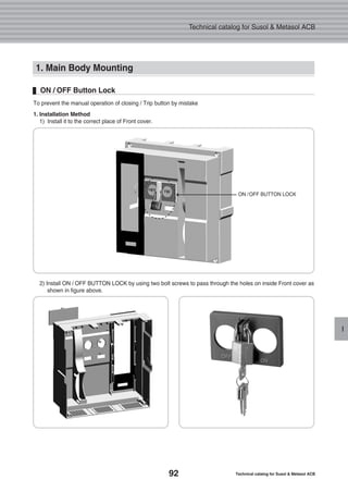 92 Technical catalog for Susol & Metasol ACB
Technical catalog for Susol & Metasol ACB
I
1. Main Body Mounting
To prevent the manual operation of closing / Trip button by mistake
1. Installation Method
1) Install it to the correct place of Front cover.
ON / OFF Button Lock
2) Install ON / OFF BUTTON LOCK by using two bolt screws to pass through the holes on inside Front cover as
shown in figure above.
ON /OFF BUTTON LOCK
 