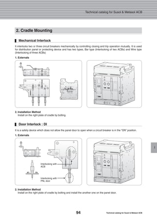 94 Technical catalog for Susol & Metasol ACB
Technical catalog for Susol & Metasol ACB
I
2. Cradle Mounting
It interlocks two or three circuit breakers mechanically by controlling closing and trip operation mutually. It is used
for distribution panel or protecting device and has two types, Bar type (Interlocking of two ACBs) and Wire type
(Interlocking of three ACBs)
1. Externals
2. Installation Method
Install on the right plate of cradle by bolting.
Mechanical Interlock
It is a safety device which does not allow the panel door to open when a circuit breaker is in the “ON” position.
1. Externals
2. Installation Method
Install on the right plate of cradle by bolting and install the another one on the panel door.
Door Interlock : DI
Interlocking with
ACB
Interlocking with
PNL door
 
