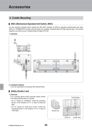 95
Accessories
I
2. Cradle Mounting
MOC (Mechanical Operated Cell Switch, MOC)
It is the contacts (10a10b) which indicate the ON / OFF condition of ACB by operating mechanically only when
ACB is in “CONNECTED” position and two types are available, Standard type and High capacity type. The contact
capacity is as same as aux. contacts listed on page of D1-26.
1. Externals
2. Installation Method
It can be assembled on the panel with relevant bolts.
1. Externals
It is a locking device which prevents safety shutter
from being opened when it is closed.
�As “C” stands for “CRADLE”, install the insulating
barrier in the direction of “C” in case of Draw-out
type.
�As “A” stands for ACB main frame, install the
insulating barrier in the direction of “A” in case of
Fixed type.
Safety Shutter Lock
Guide Shutter
Shutter Lock
Key Lock Shutter Plate
 