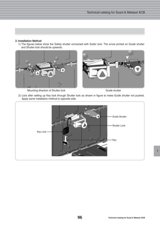 96 Technical catalog for Susol & Metasol ACB
Technical catalog for Susol & Metasol ACB
I
2. Installation Method
1) The figures below show the Safety shutter connected with Sutter lock. The arrow printed on Guide shutter
and Shutter lock should be upwards.
Mounting direction of Shutter lock Guide shutter
2) Lock after setting up Key lock through Shutter lock as shown in figure to make Guide shutter not pushed.
Apply same installation method to opposite side.
Guide Shutter
Shutter Lock
Key
Key Lock
 
