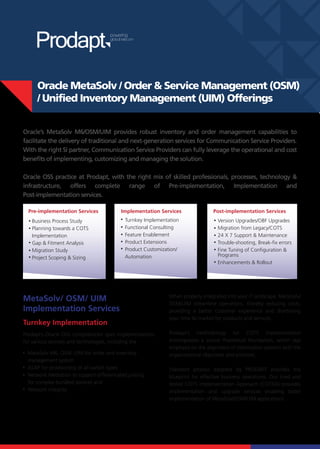 Oracle MetaSolv / Order & Service Management (OSM)
     / Unified Inventory Management (UIM) Offerings


Oracle’s MetaSolv M6/OSM/UIM provides robust inventory and order management capabilities to
facilitate the delivery of traditional and next-generation services for Communication Service Providers.
With the right SI partner, Communication Service Providers can fully leverage the operational and cost
benefits of implementing, customizing and managing the solution.

Oracle OSS practice at Prodapt, with the right mix of skilled professionals, processes, technology &
infrastructure, offers complete range of Pre-implementation, Implementation and
Post-implementation services.

  Pre-implementation Services             Implementation Services               Post-implementation Services
   Business Process Study                  Turnkey Implementation                 Version Upgrades/OBF Upgrades
   Planning towards a COTS                 Functional Consulting                  Migration from Legacy/COTS
   Implementation                          Feature Enablement                     24 X 7 Support & Maintenance
   Gap & Fitment Analysis                  Product Extensions                     Trouble-shooting, Break-fix errors
   Migration Study                         Product Customization/                 Fine Tuning of Configuration &
   Project Scoping & Sizing                Automation                             Programs
                                                                                  Enhancements & Rollout




                                                             When properly integrated into your IT landscape, MetaSolv/
MetaSolv/ OSM/ UIM
                                                             OSM/UIM streamline operations, thereby reducing costs,
Implementation Services                                      providing a better customer experience and shortening
                                                             your time to market for products and services.
Turnkey Implementation
Prodapt’s Oracle OSS competencies span implementations       Prodapt’s methodology for COTS implementation
for various services and technologies, including the         encompasses a sound theoretical foundation, which lays
                                                             emphasis on the alignment of information systems with the
 MetaSolv M6, OSM, UIM for order and inventory               organizational objectives and priorities.
 management system
 ASAP for provisioning of all switch types                   Standard process adopted by PRODAPT provides the
 Network Mediation to support differentiated pricing         blueprint for effective business operations. Our tried and
 for complex bundled services and                            tested COTS Implementation Approach (COTSIA) provides
 Network Integrity                                           implementation and upgrade services enabling faster
                                                             implementation of MetaSolv/OSM/UIM applications.
 