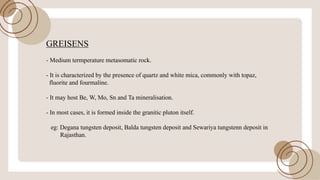 GREISENS
- Medium termperature metasomatic rock.
- It is characterized by the presence ofquartz and white mica, commonly with topaz,
fluorite and fourmaline.
- It may host Be, W, Mo, Sn and Tamineralisation.
- In most cases, it is formed inside the granitic pluton itself.
eg: Degana tungsten deposit, Balda tungsten deposit and Sewariya tungstenn deposit in
Rajasthan.
 
