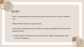SKARN
- Skarn is a metasomatic rock formed at the contact between silicate rock and a carbonate
rock.
- Skarn alteration systems are typically zoned.
- Skarn genesis essentially involves isochemical contact metamorphism and metasomatism
(prograde skarns).
eg: Major deposits ofwollastonite are found in Sirohi, Udaipur Dungarpur and Ajmer
districts ofRajasthan..
 