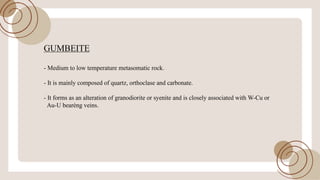 GUMBEITE
- Medium to low temperature metasomatic rock.
- It is mainly composed ofquartz, orthoclase and carbonate.
- It forms as an alteration ofgranodiorite or syenite and is closely associated with W-Cu or
Au-U bearèng veins.
 
