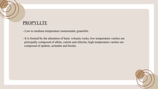 PROPYLLTE
- Low to medium temperature metasomatic granofels.
- It is formed by the alteration ofbasic volcanic rocks; low temperature varities are
principally composed ofalbite, calcite and chlorite; high-temperature varities are
composed ofepidote, actindite and biotite.
 