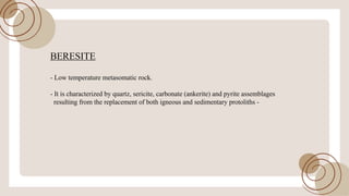 BERESITE
- Low temperature metasomatic rock.
- It is characterized by quartz, sericite, carbonate (ankerite) and pyrite assemblages
resulting from the replacement ofboth igneous and sedimentary protoliths -
 