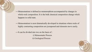 !’ Metasomatism is defined as metamorphism accompanied by changes in
whole-rock composition. It is the bulk chemical composition change which
happens in solid state.
!’ Metasomatism is most dramatically developed in situations where rocks of
highly contrasting composition arejuxtaposed and elements move easily.
!’ It can be divided into two on the basis of:
i) Metasomatic Process
ii) Geological Process
 