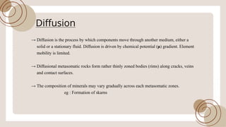 Diffusion
!’ Diffusion is the process by which components move through another medium, either a
solid or a stationary fluid. Diffusion is driven by chemical potential (¼
) gradient. Element
mobility is limited.
!’ Diffusional metasomatic rocks form rather thinly zoned bodies (rims) along cracks, veins
and contact surfaces.
!’ The composition ofminerals may vary gradually across each metasomatic zones.
eg : Formation ofskarns
 