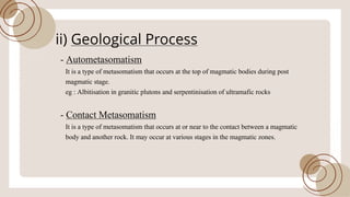 ii) Geological Process
- Autometasomatism
It is a type ofmetasomatism that occurs at the top ofmagmatic bodies during post
magmatic stage.
eg : Albitisation in granitic plutons and serpentinisation ofultramafic rocks
- Contact Metasomatism
It is a type ofmetasomatism that occurs at or near to the contact between a magmatic
body and another rock. It may occur at various stages in the magmatic zones.
 