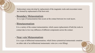 Endocontact zones develop by replacement ofthe magmatic rocks and exocontact zones
are formed by replacement ofthe host rock.
- Boundary Metasomatism
It is a type ofmetasomatism that occurs at the contact between two rock layers.
- Bimetasomatism
It is a variety ofthe contact metasomatism, which causes replacement ofboth the rocks in
contact due to two-way diffusion ofdifferent components across the contact.
- Near vein Metasomatism
It is a type ofdiffusional metasomatism, which forms symmetrixal metasomatic zonation
on either side ofan infiltrational metasomatic veins (or a vein filling).
 