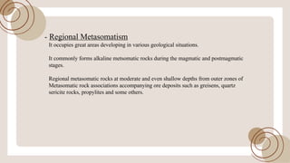 - Regional Metasomatism
It occupies great areas developing in various geological situations.
It commonly forms alkaline metsomatic rocks during the magmatic and postmagmatic
stages.
Regional metasomatic rocks at moderate and even shallow depths from outer zones of
Metasomatic rock associations accompanying ore deposits such as greisens, quartz
sericite rocks, propylites and some others.
 