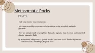 Metasomatic Rocks
FENITE
- High temperature, metasomatic rock
- It is characterised by the presence ofAlk-feldspar, sodic amphibole and sodic
pyroxene.
- They are formed mainly or completely during the ragmatic stage by silica-undersaturated
alkaline magmatis flieds-
eg: Melasomatic feldspar rocks (potash feridas) associated co the fluorite deposits are
carbonatites ofAmba Dergar, Gujarat, India
 