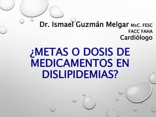 Dr. Ismael Guzmán Melgar MsC. FESC
FACC FAHA
Cardiólogo
¿METAS O DOSIS DE
MEDICAMENTOS EN
DISLIPIDEMIAS?
1
 