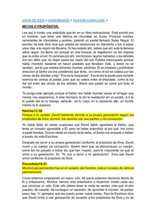 CASA DE DIOS > ENSEÑANZAS > PASTOR CASH LUNA >
METAS O PROPÓSITOS
Les voy a contar una anécdota que leí en un libro motivacional. Está escrito por
un hombre, que tiene una fábrica de chocolate en Suiza. Produce muchas
variedades de chocolates y postres, patentó un pastel llamado Selva Negra. El
escritor de este libro dice que estaba de vacaciones en Alemania y fue a pasar
unos días a la región de Bavaria. Si has estado ahí, sabes que ahí está la famosa
selva negra. Se llama así porque en ese bosque, la vegetación es tan espesa
que no entra el sol. Si caminas por ahí, son troncos negros húmedos y los árboles
son tan altos que no dejan pasar los rayos del sol. Estaba preocupado porque
había invertido bastante en hacer pasteles que llevaban trufa, y éstos no se
vendían, por lo que estaba teniendo muchas pérdidas. Él es cristiano y pidiéndole
dirección al Señor por los problemas que tenía, vio cómo el sol se colaba por las
ramas de los árboles y dijo: “Esa es la respuesta”. Eso le dio la pauta para echarle
esencia de cereza al pastel, para que se colara entre el chocolate, como la luz
del sol entre las ramas de los árboles. Ahora ese pastel se come por todo el
mundo.
Te pongo este ejemplo porque el Señor nos habla muchas veces en el lugar que
menos nos esperamos. A este hermano le dio la revelación en un postre. A ti te
la puede dar en tu trabajo, vehículo, en tu casa, en tu aposento alto, en donde
menos te lo esperes.
Hechos13:36
Porque a la verdad, David habiendo servido a su propia generación según los
propósitos de Dios, durmió, fue reunido con sus padres y vio corrupción.
Yo había leído en varias ocasiones que David había agradado al Señor, que
tenía un corazón agradable a Él, pero no había entendido el por qué. Así como
a aquel hombre, Dios le habla en medio de la selva, el Señor me empezó a hablar
a través de esta Escritura.
Después de servir a su propia generación conforme al propósito de Dios, David
murió y su cuerpo vio corrupción. Quiere decir que se descompuso su cuerpo,
como les ha pasado a todos los que han muerto, pero lo importante es que él
sirvió a su generación. Di: “Yo voy a servir a mi generación”. Dice que David
sirvió conforme al propósito de Dios.
Proverbios19:21
Muchos pensamientos hay en el corazón del hombre, más el consejo de Jehová
permanecerá.
Como estamos empezando un nuevo año, sé que lo estamos haciendo llenos de
fe y entusiasmo. Muchos hemos sido enseñados a trazarnos metas cada vez
que principia un año. Este año debes tener la meta de vender más que el año
pasado; de casarte; de conseguir un ascenso; de aprender a cocinar; de perder
peso; hay “n” ejemplos que les puedo poner sobre metas. Pero la Escritura dice
que David sirvió a una generación de acuerdo a los propósitos de Dios y no de
 