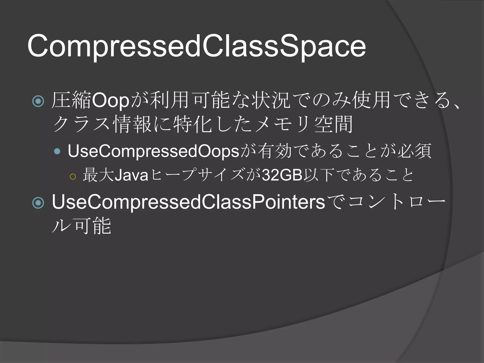 CompressedClassSpace
 圧縮Oopが利用可能な状況でのみ使用できる、
クラス情報に特化したメモリ空間
 UseCompressedOopsが有効であることが必須
○ 最大Javaヒープサイズが32GB以下であること
 UseCompressedClassPointersでコントロー
ル可能
 
