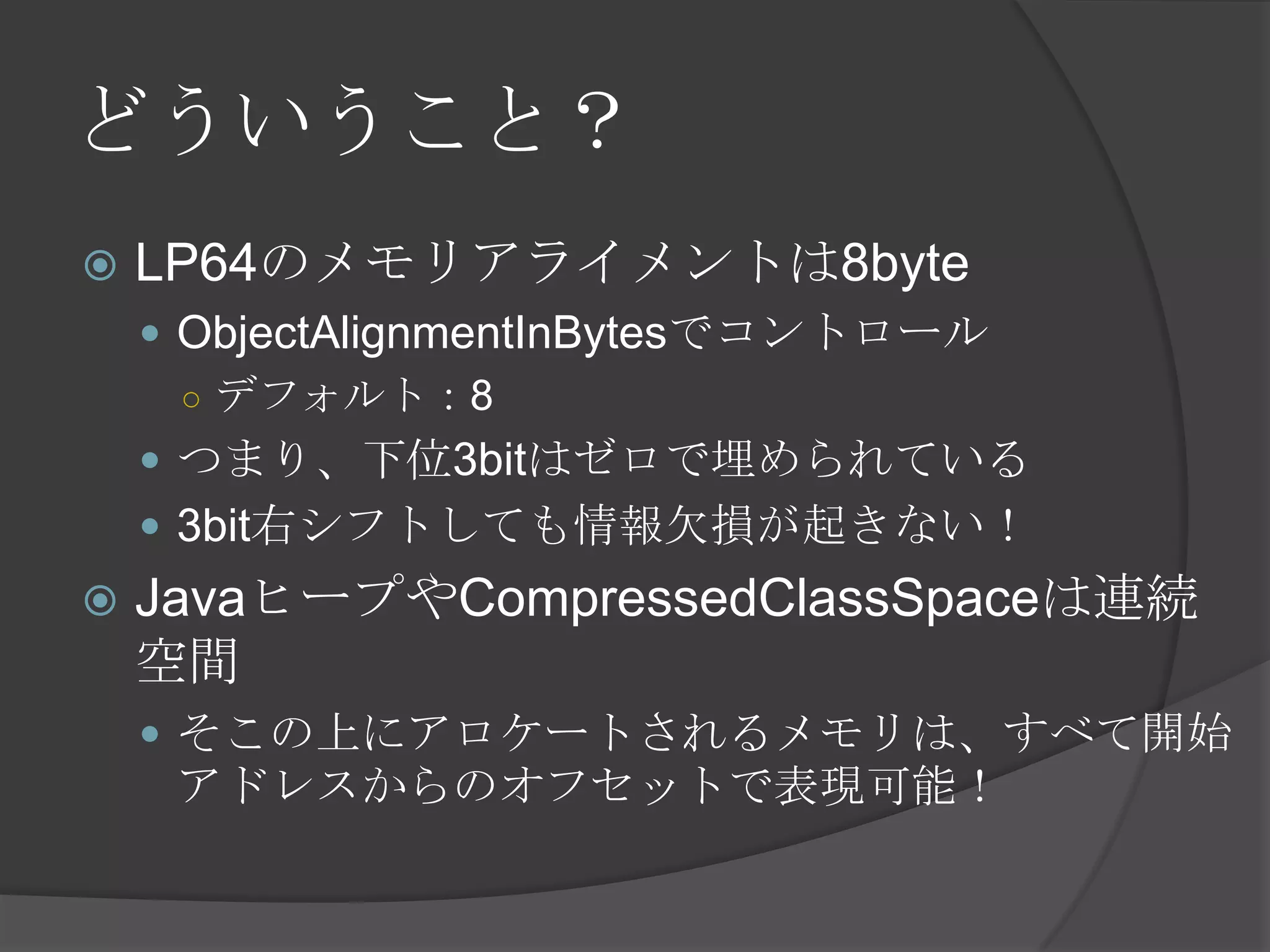 どういうこと？
 LP64のメモリアライメントは8byte
 ObjectAlignmentInBytesでコントロール
○ デフォルト：8
 つまり、下位3bitはゼロで埋められている
 3bit右シフトしても情報欠損が起きない！
 JavaヒープやCompressedClassSpaceは連続
空間
 そこの上にアロケートされるメモリは、すべて開始
アドレスからのオフセットで表現可能！
 