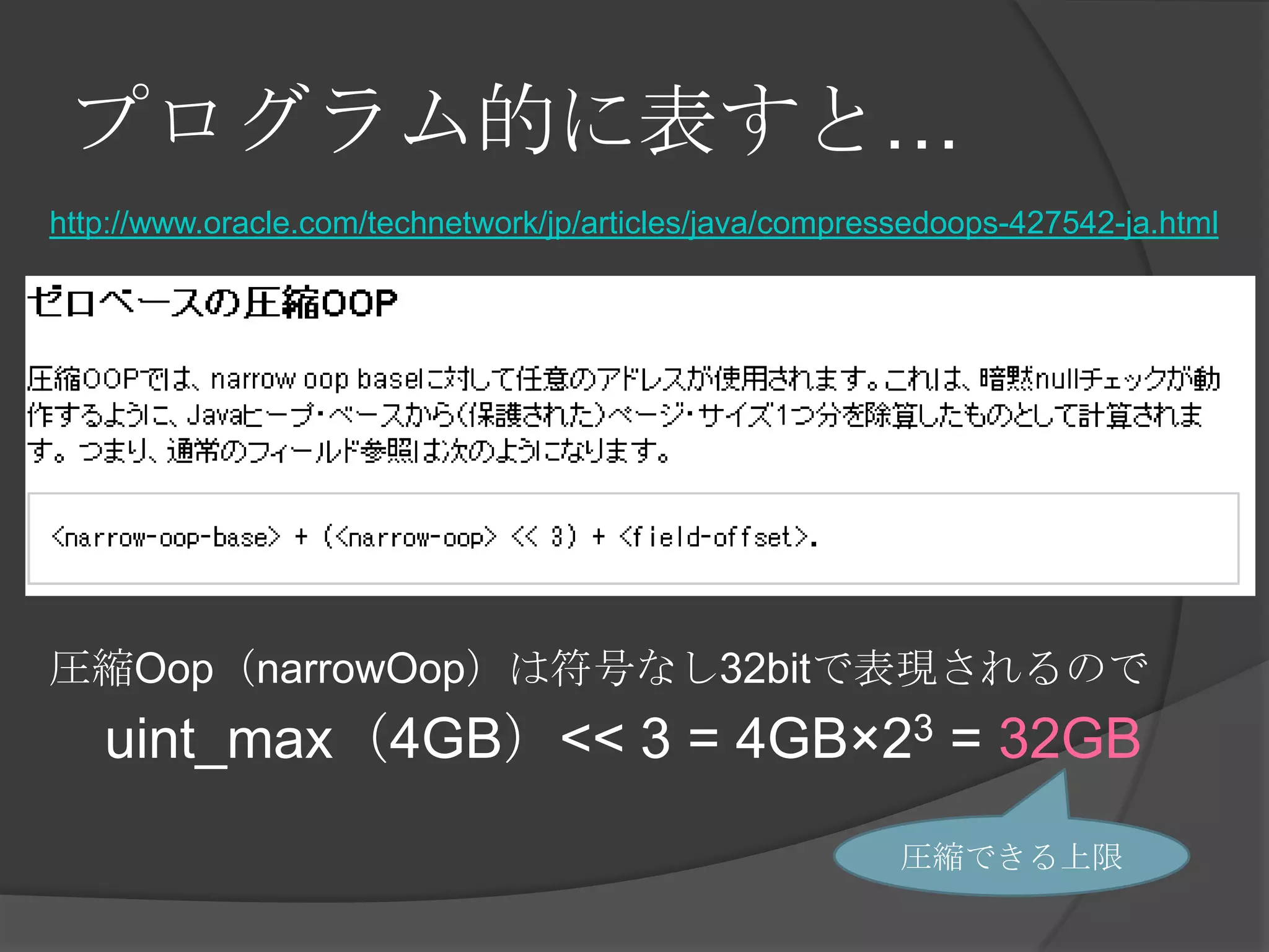 プログラム的に表すと…
http://www.oracle.com/technetwork/jp/articles/java/compressedoops-427542-ja.html
圧縮Oop（narrowOop）は符号なし32bitで表現されるので
uint_max（4GB）<< 3 = 4GB×23 = 32GB
圧縮できる上限
 