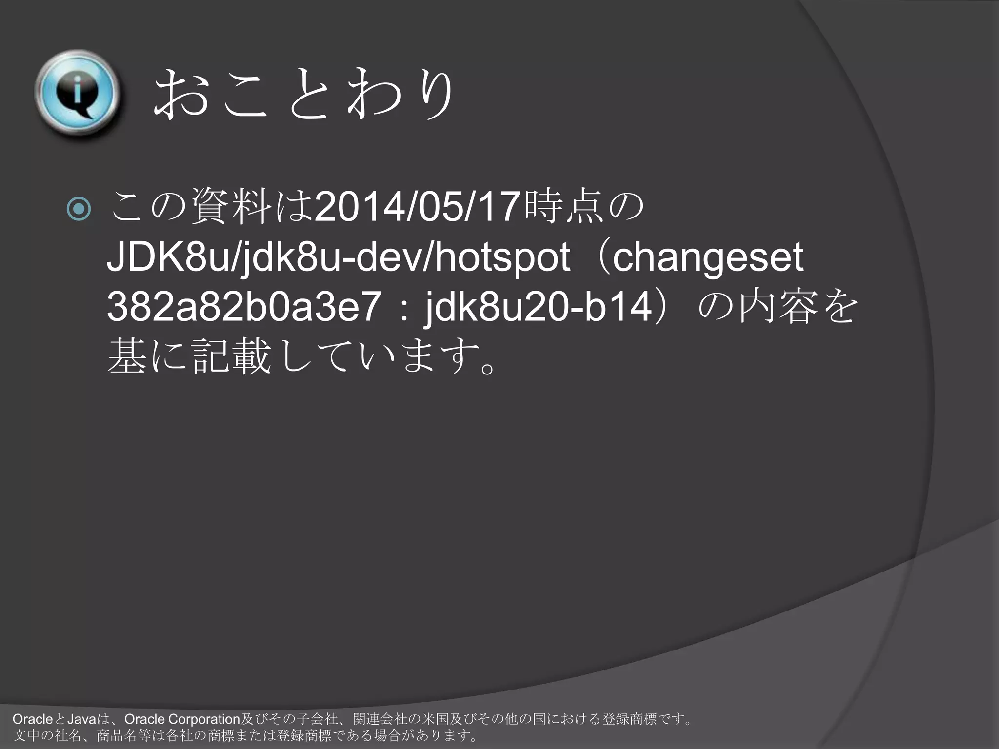 おことわり
 この資料は2014/05/17時点の
JDK8u/jdk8u-dev/hotspot（changeset
382a82b0a3e7：jdk8u20-b14）の内容を
基に記載しています。
OracleとJavaは、Oracle Corporation及びその子会社、関連会社の米国及びその他の国における登録商標です。
文中の社名、商品名等は各社の商標または登録商標である場合があります。
 