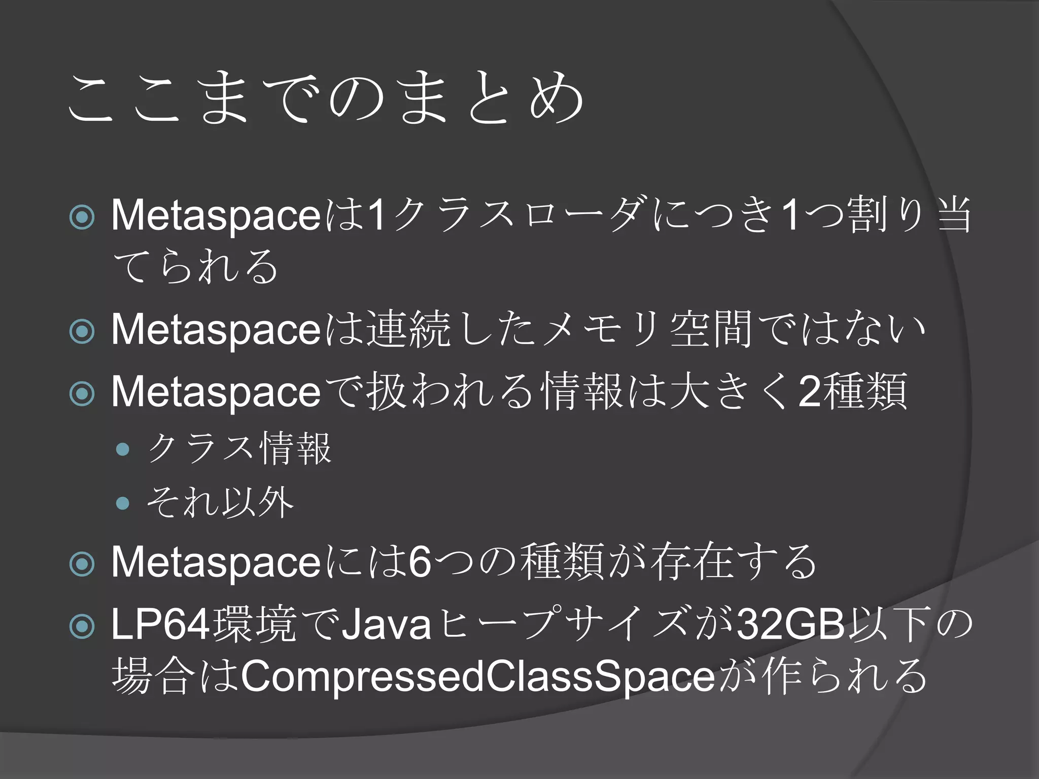 ここまでのまとめ
 Metaspaceは1クラスローダにつき1つ割り当
てられる
 Metaspaceは連続したメモリ空間ではない
 Metaspaceで扱われる情報は大きく2種類
 クラス情報
 それ以外
 Metaspaceには6つの種類が存在する
 LP64環境でJavaヒープサイズが32GB以下の
場合はCompressedClassSpaceが作られる
 